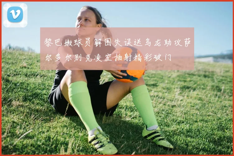 黎巴嫩球员解围失误送乌龙助攻萨尔多尔别克凌空抽射精彩破门