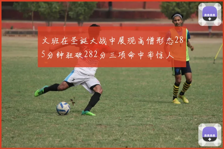 文班在圣诞大战中展现高僧形态285分钟狂砍282分三项命中率惊人