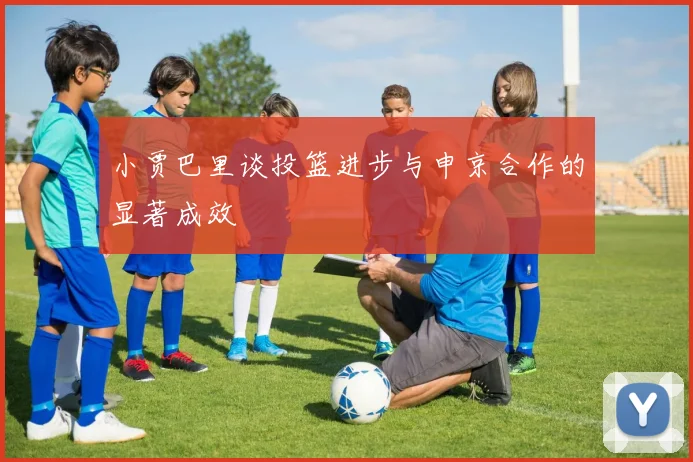 小贾巴里谈投篮进步与申京合作的显著成效