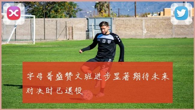字母哥盛赞文班进步显著期待未来对决时已退役