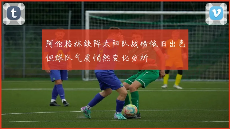 阿伦格林缺阵太阳队战绩依旧出色但球队气质悄然变化分析