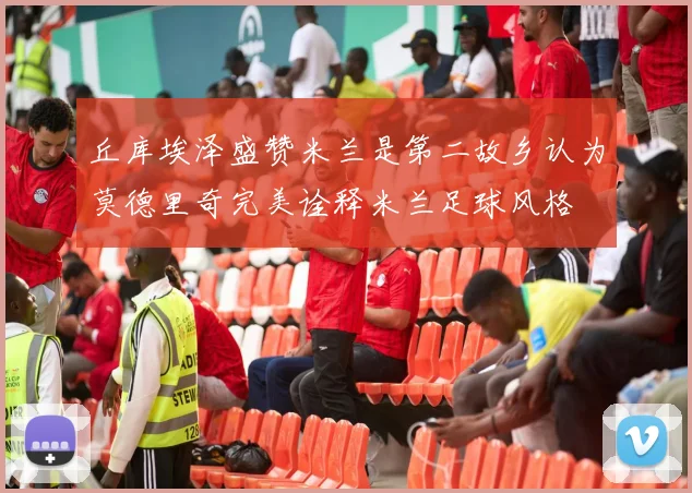 丘库埃泽盛赞米兰是第二故乡认为莫德里奇完美诠释米兰足球风格