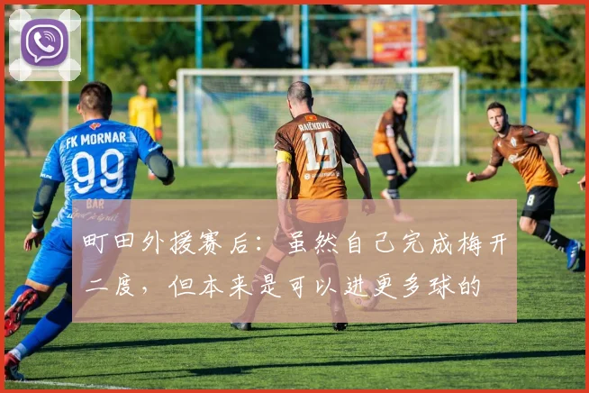 町田外援赛后：虽然自己完成梅开二度，但本来是可以进更多球的