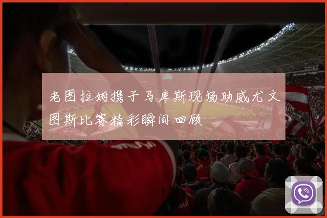 老图拉姆携子马库斯现场助威尤文图斯比赛精彩瞬间回顾