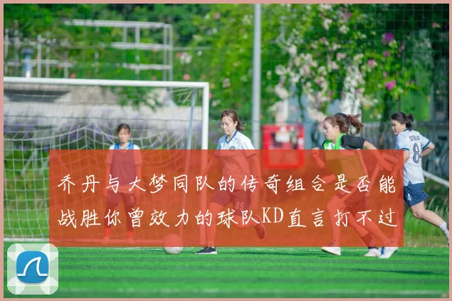 乔丹与大梦同队的传奇组合是否能战胜你曾效力的球队KD直言打不过实在太疯狂