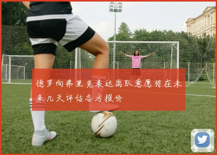 德罗向弗里克表达离队意愿将在未来几天评估各方报价