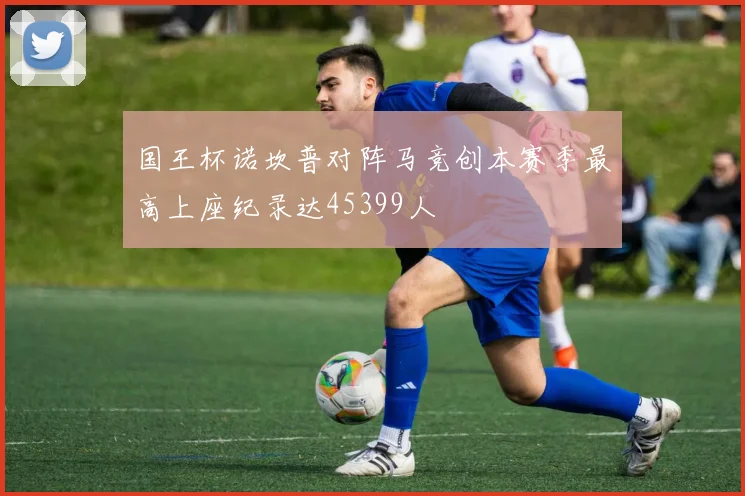 国王杯诺坎普对阵马竞创本赛季最高上座纪录达45399人