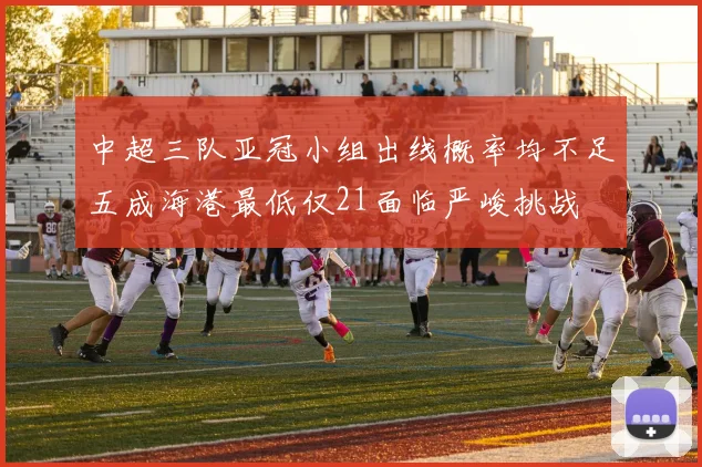 中超三队亚冠小组出线概率均不足五成海港最低仅21面临严峻挑战
