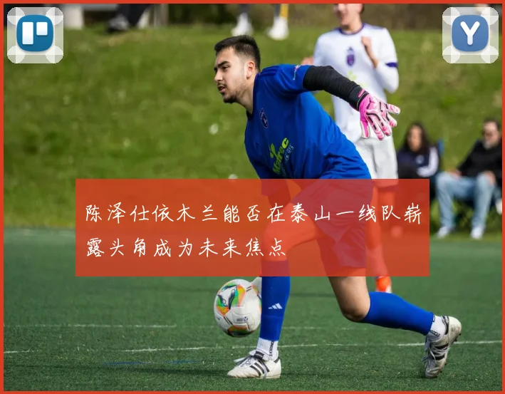 陈泽仕依木兰能否在泰山一线队崭露头角成为未来焦点