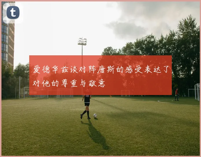 爱德华兹谈对阵唐斯的感受表达了对他的尊重与敬意