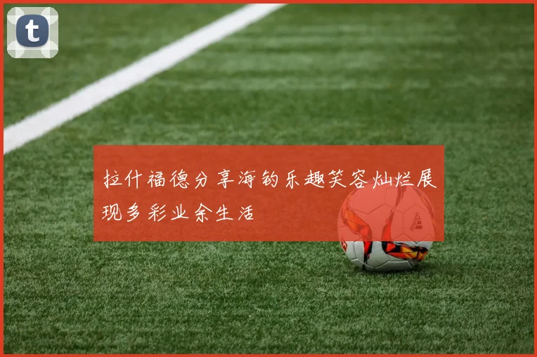 拉什福德分享海钓乐趣笑容灿烂展现多彩业余生活