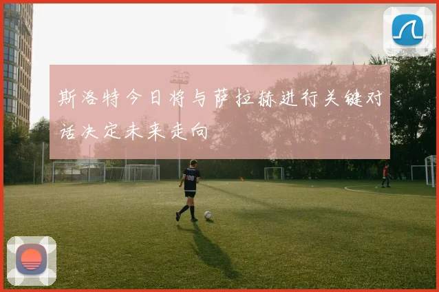 斯洛特今日将与萨拉赫进行关键对话决定未来走向