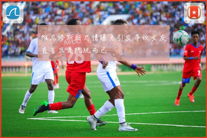 维尼修斯新恋情曝光引发争议女友直言只是玩玩而已