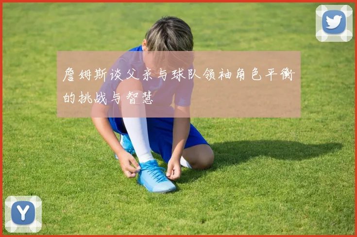 詹姆斯谈父亲与球队领袖角色平衡的挑战与智慧