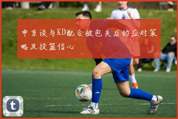 申京谈与KD配合被包夹后的应对策略及投篮信心