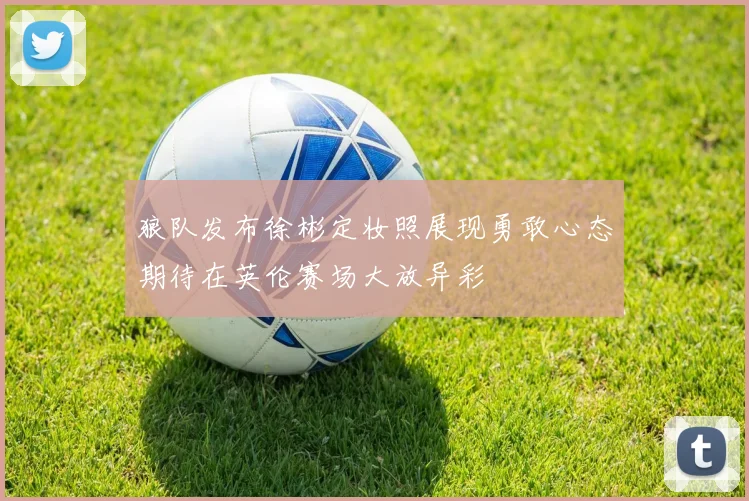 狼队发布徐彬定妆照展现勇敢心态期待在英伦赛场大放异彩