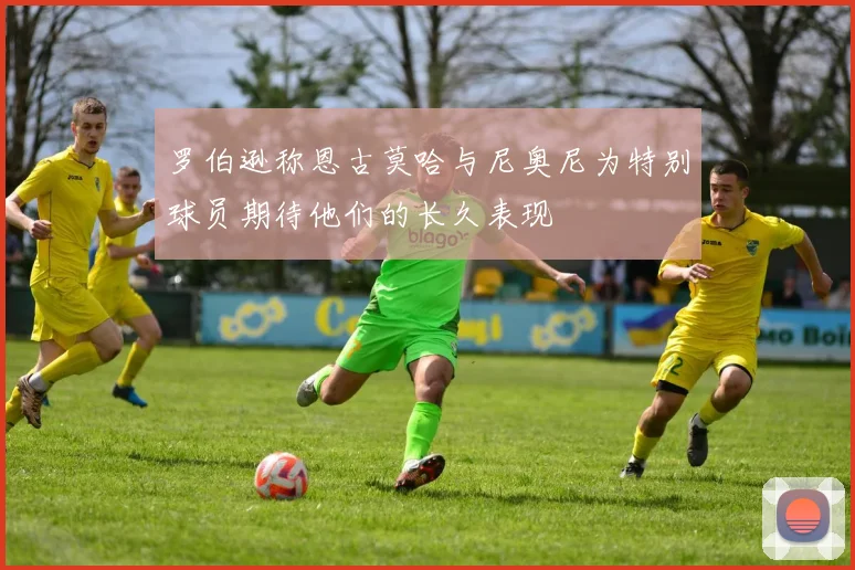 罗伯逊称恩古莫哈与尼奥尼为特别球员期待他们的长久表现