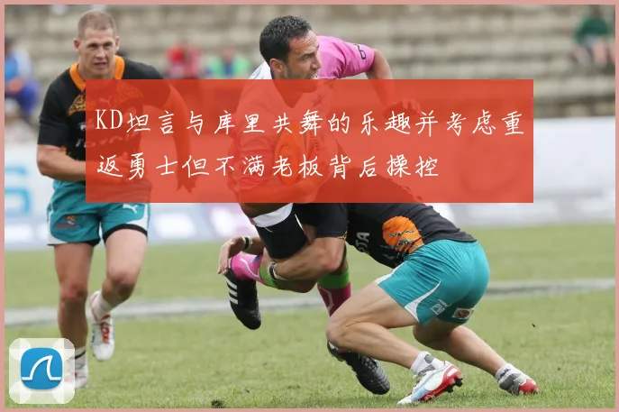 KD坦言与库里共舞的乐趣并考虑重返勇士但不满老板背后操控